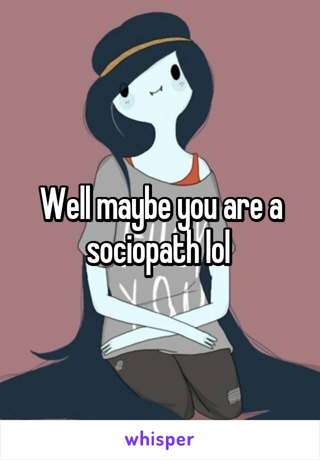 Well maybe you are a sociopath lol 