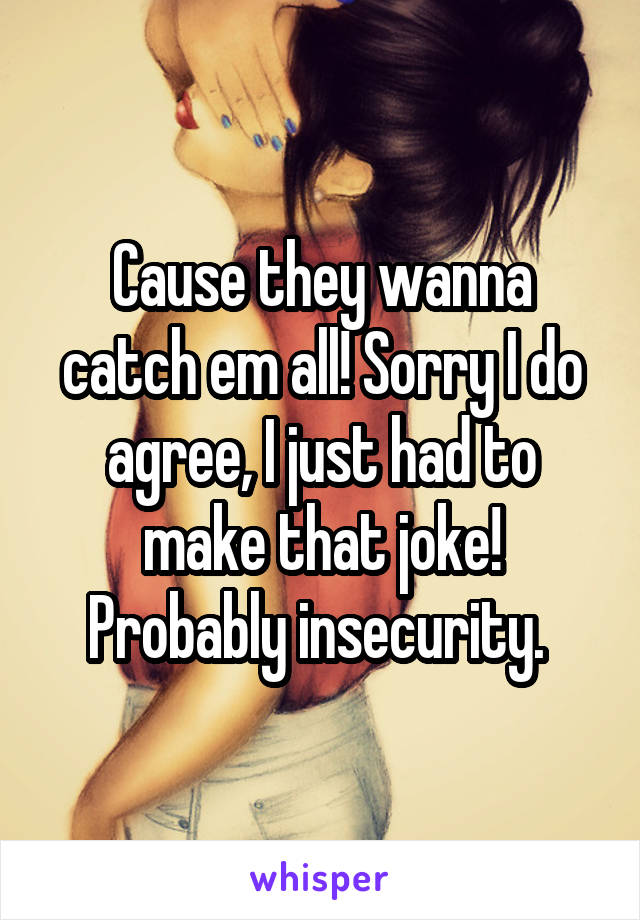 Cause they wanna catch em all! Sorry I do agree, I just had to make that joke! Probably insecurity. 