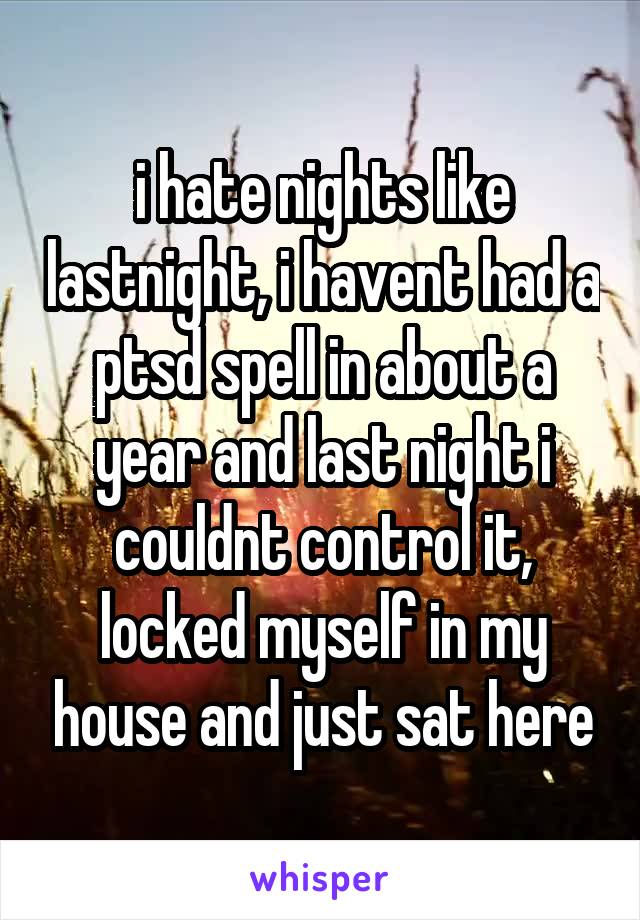 i hate nights like lastnight, i havent had a ptsd spell in about a year and last night i couldnt control it, locked myself in my house and just sat here