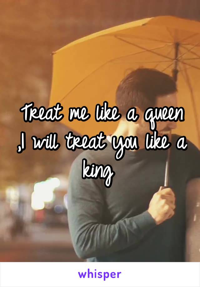 Treat me like a queen ,I will treat you like a king 