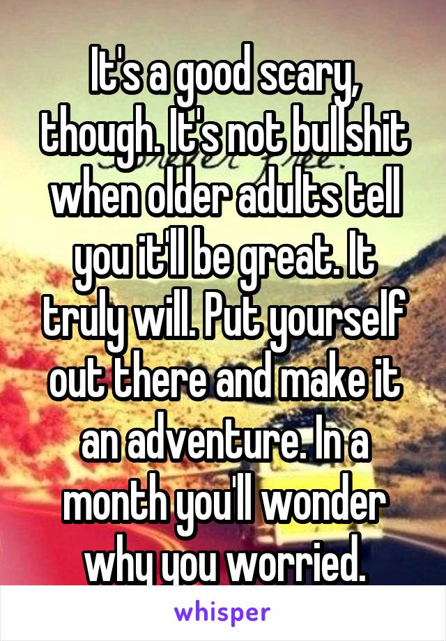 It's a good scary, though. It's not bullshit when older adults tell you it'll be great. It truly will. Put yourself out there and make it an adventure. In a month you'll wonder why you worried.