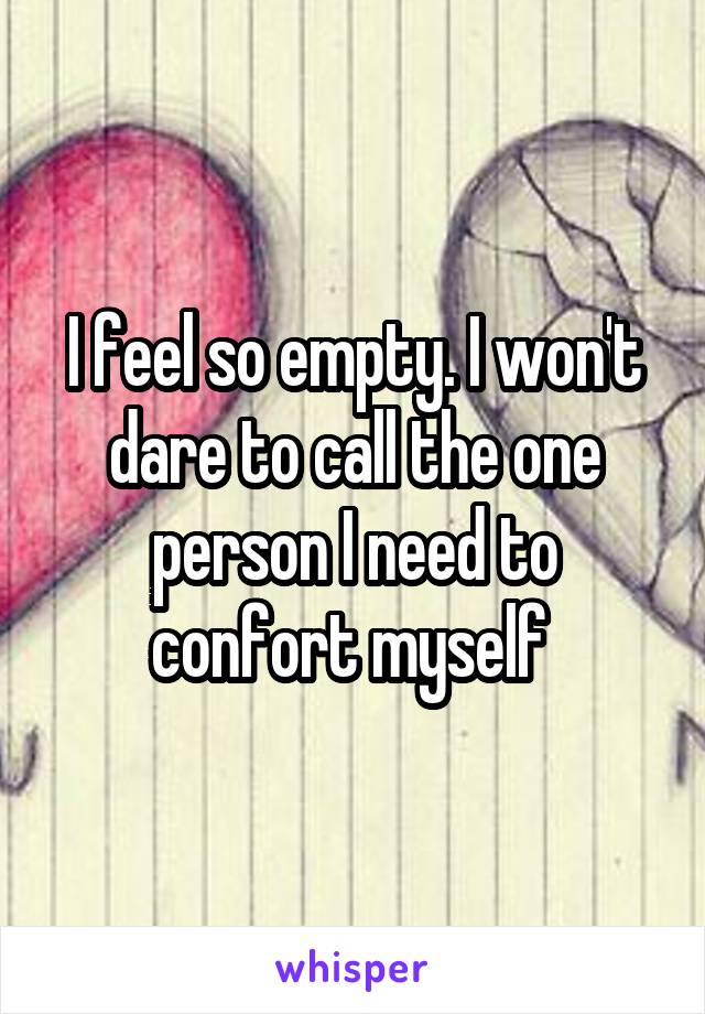 I feel so empty. I won't dare to call the one person I need to confort myself 