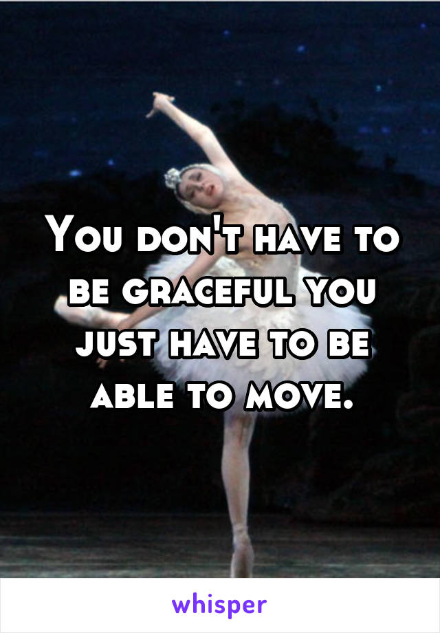 You don't have to be graceful you just have to be able to move.