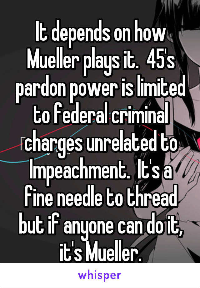 It depends on how Mueller plays it.  45's pardon power is limited to federal criminal charges unrelated to Impeachment.  It's a fine needle to thread but if anyone can do it, it's Mueller.