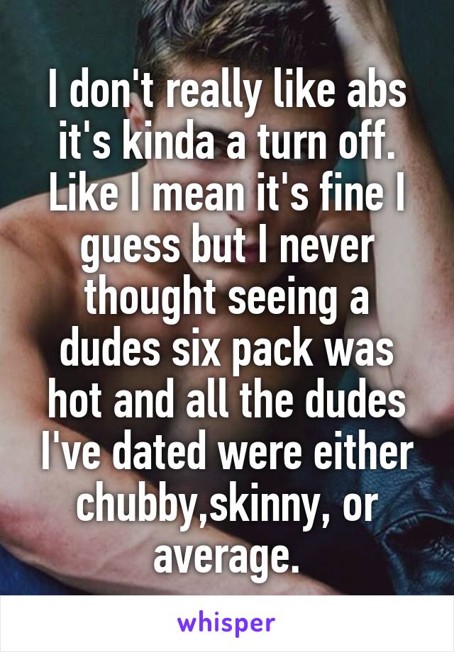 I don't really like abs it's kinda a turn off. Like I mean it's fine I guess but I never thought seeing a dudes six pack was hot and all the dudes I've dated were either chubby,skinny, or average.