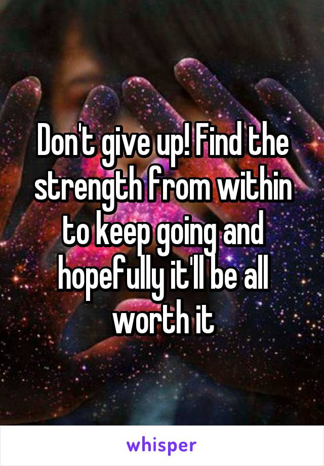 Don't give up! Find the strength from within to keep going and hopefully it'll be all worth it