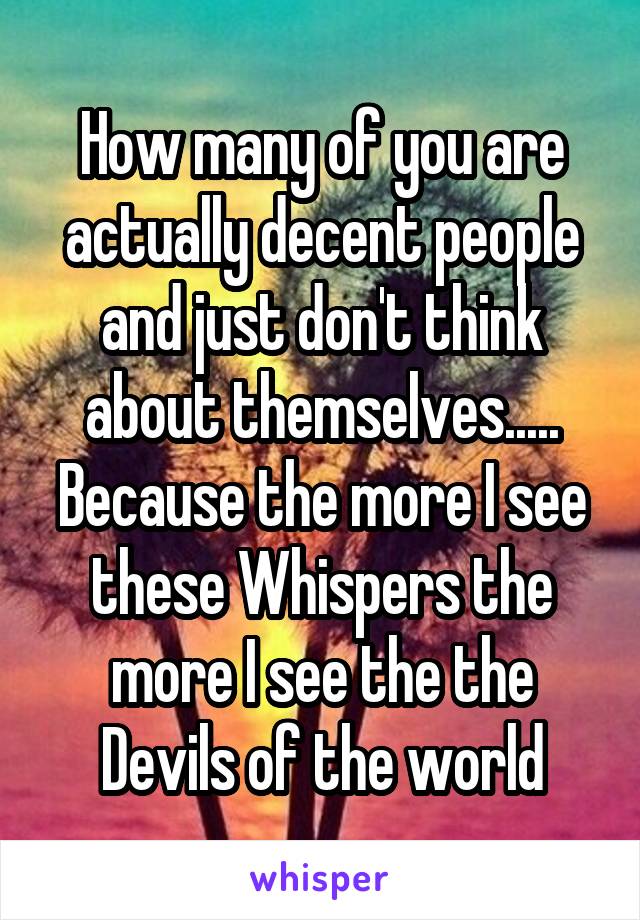 How many of you are actually decent people and just don't think about themselves..... Because the more I see these Whispers the more I see the the Devils of the world