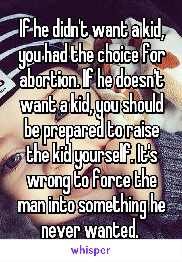 If he didn't want a kid, you had the choice for abortion. If he doesn't want a kid, you should be prepared to raise the kid yourself. It's wrong to force the man into something he never wanted. 