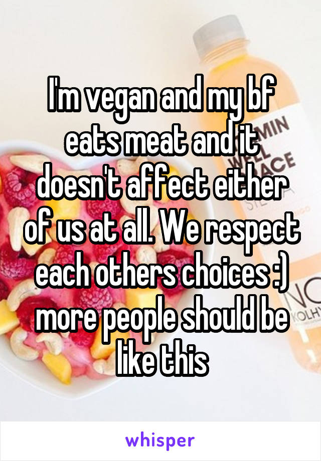 I'm vegan and my bf eats meat and it doesn't affect either of us at all. We respect each others choices :) more people should be like this