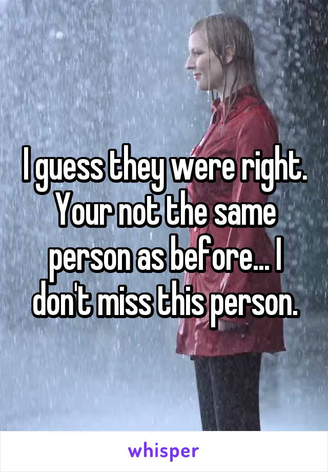 I guess they were right. Your not the same person as before... I don't miss this person.