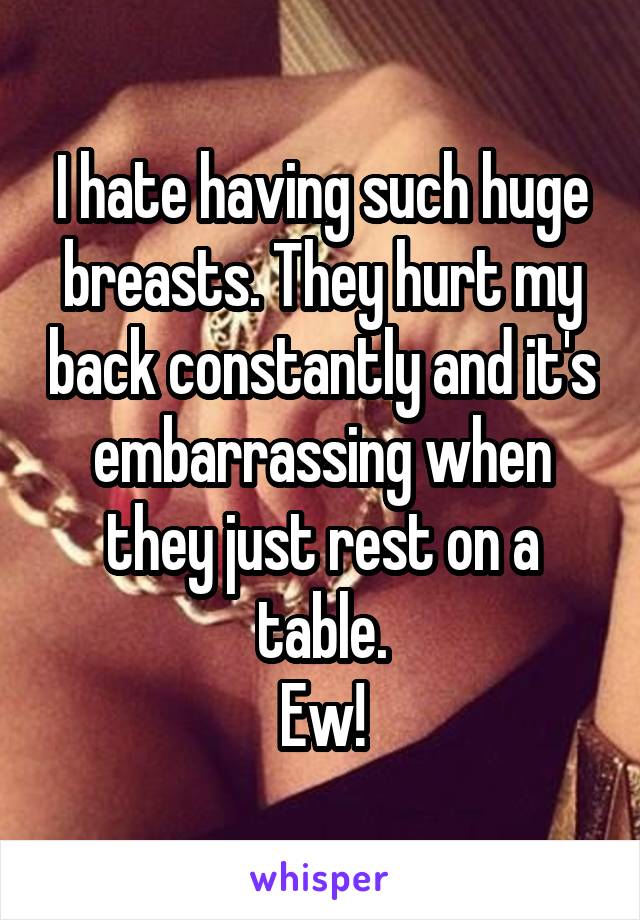 I hate having such huge breasts. They hurt my back constantly and it's embarrassing when they just rest on a table.
Ew!