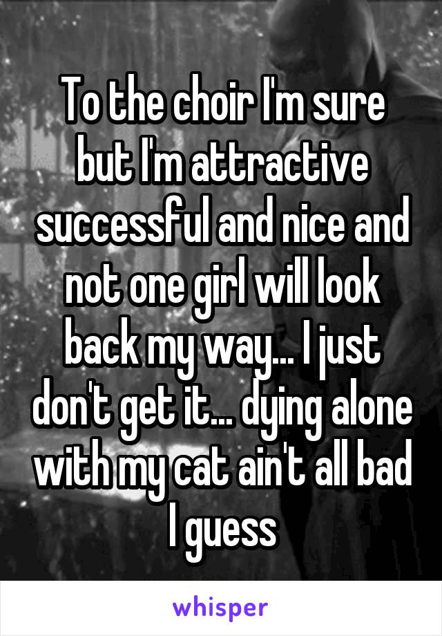 To the choir I'm sure but I'm attractive successful and nice and not one girl will look back my way... I just don't get it... dying alone with my cat ain't all bad I guess