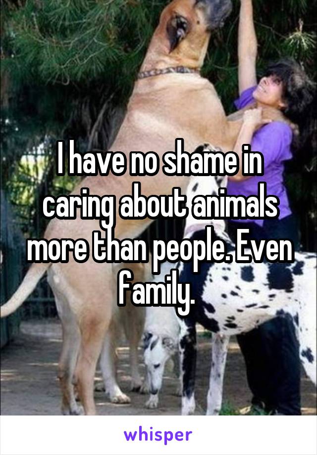 I have no shame in caring about animals more than people. Even family. 