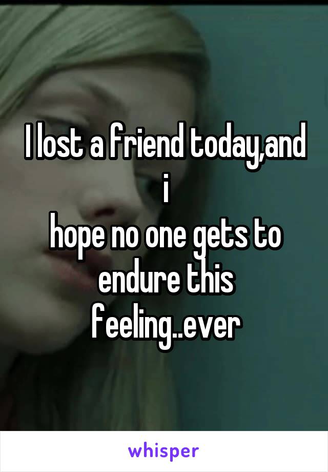 I lost a friend today,and i
hope no one gets to endure this feeling..ever