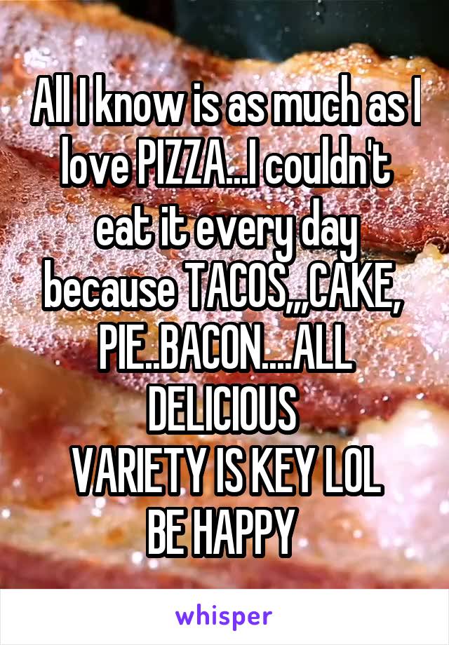 All I know is as much as I love PIZZA...I couldn't eat it every day because TACOS,,,CAKE,  PIE..BACON....ALL DELICIOUS 
VARIETY IS KEY LOL
BE HAPPY 