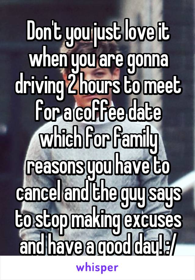 Don't you just love it when you are gonna driving 2 hours to meet for a coffee date which for family reasons you have to cancel and the guy says to stop making excuses and have a good day! :/