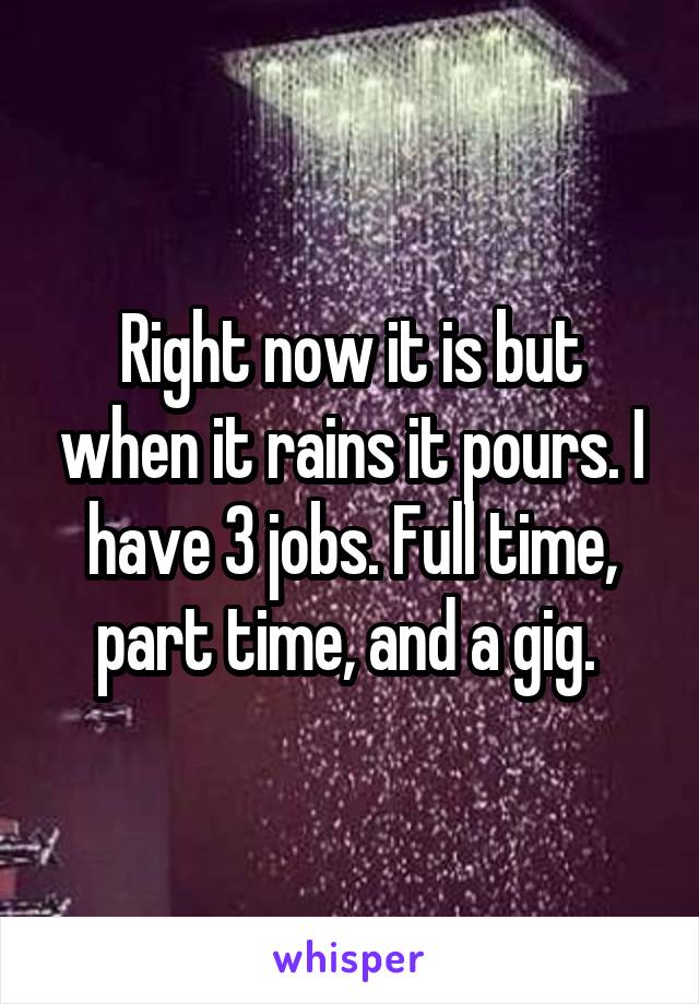 Right now it is but when it rains it pours. I have 3 jobs. Full time, part time, and a gig. 