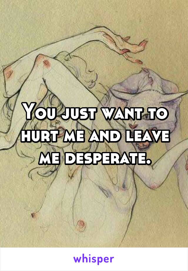 You just want to hurt me and leave me desperate.