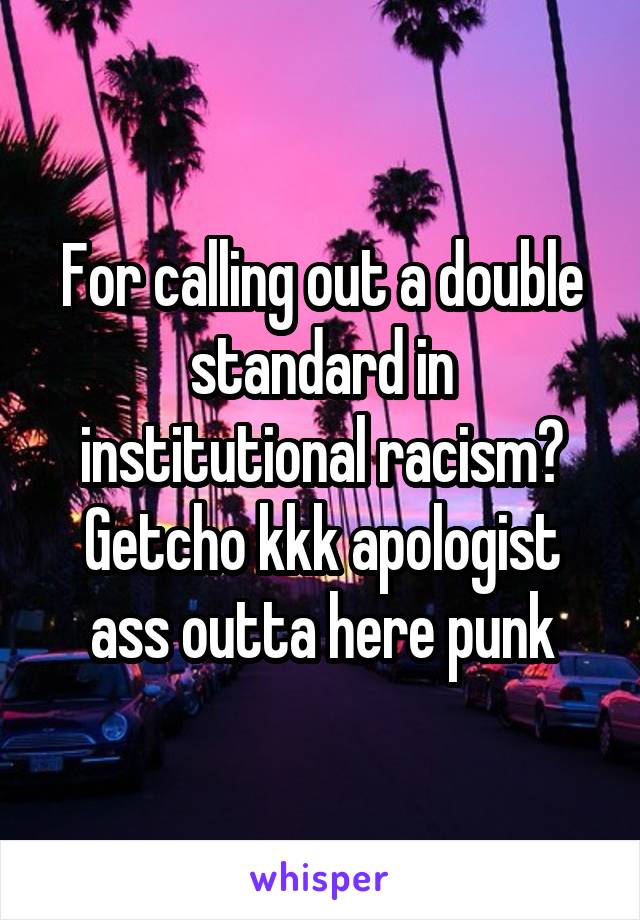 For calling out a double standard in institutional racism? Getcho kkk apologist ass outta here punk