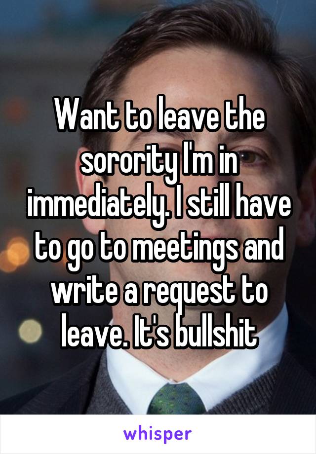 Want to leave the sorority I'm in immediately. I still have to go to meetings and write a request to leave. It's bullshit