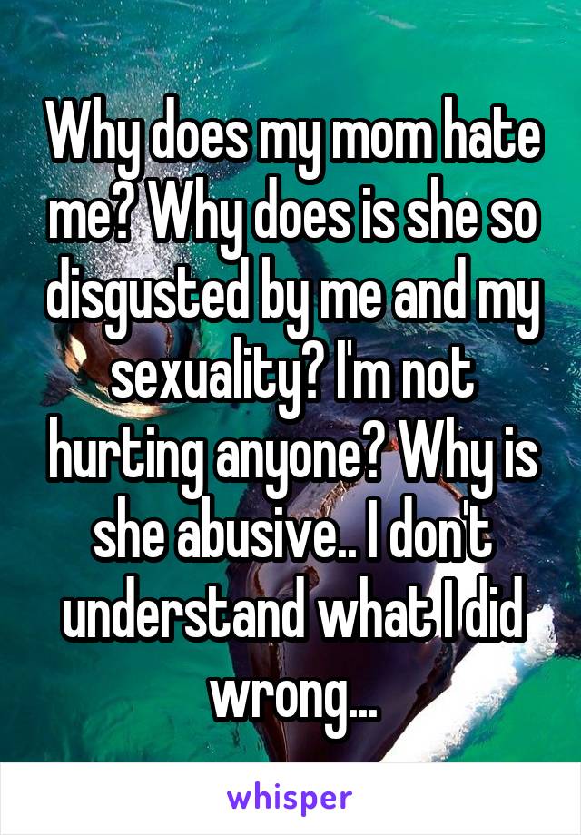 Why does my mom hate me? Why does is she so disgusted by me and my sexuality? I'm not hurting anyone? Why is she abusive.. I don't understand what I did wrong...