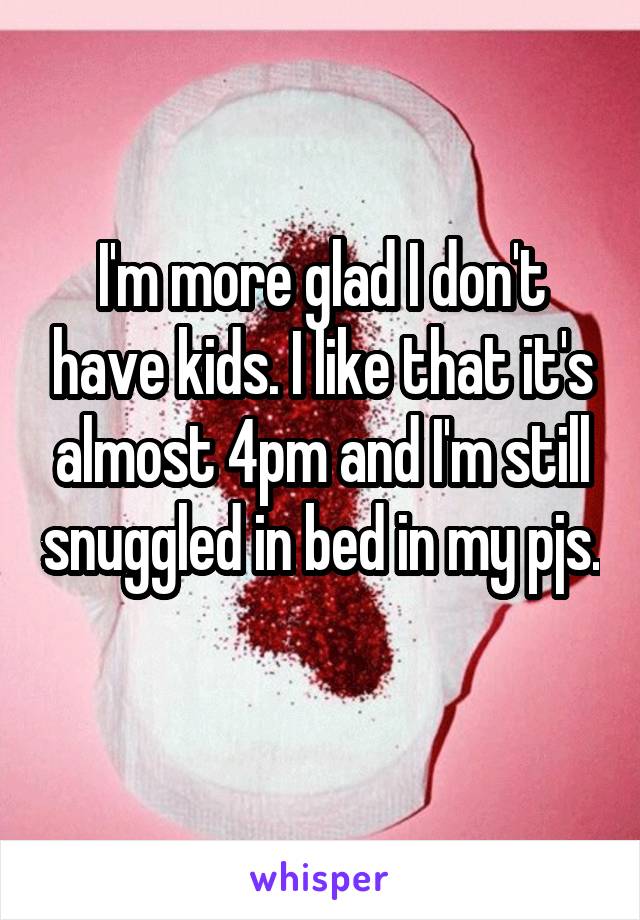 I'm more glad I don't have kids. I like that it's almost 4pm and I'm still snuggled in bed in my pjs. 