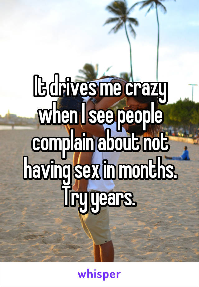 It drives me crazy when I see people complain about not having sex in months. Try years. 