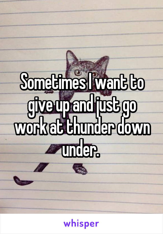 Sometimes I want to give up and just go work at thunder down under. 