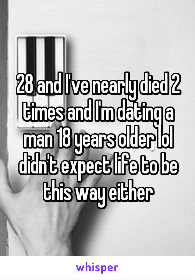 28 and I've nearly died 2 times and I'm dating a man 18 years older lol didn't expect life to be this way either