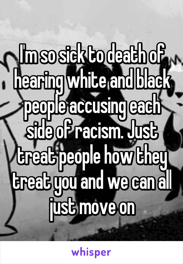 I'm so sick to death of hearing white and black people accusing each side of racism. Just treat people how they treat you and we can all just move on