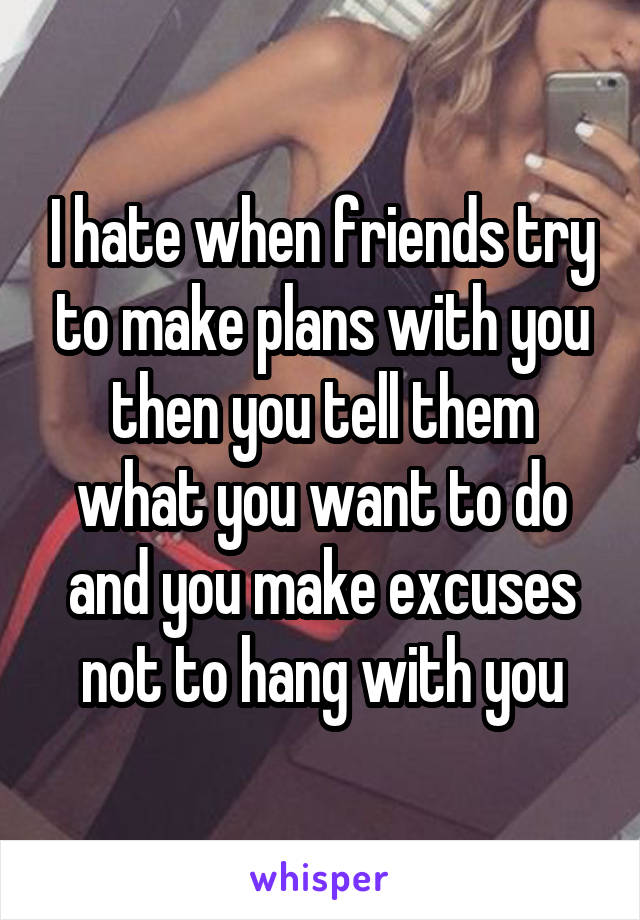 I hate when friends try to make plans with you then you tell them what you want to do and you make excuses not to hang with you