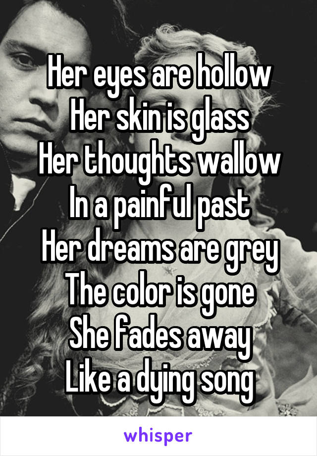 Her eyes are hollow
Her skin is glass
Her thoughts wallow
In a painful past
Her dreams are grey
The color is gone
She fades away
Like a dying song