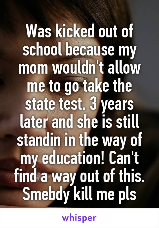 Was kicked out of school because my mom wouldn't allow me to go take the state test. 3 years later and she is still standin in the way of my education! Can't find a way out of this. Smebdy kill me pls