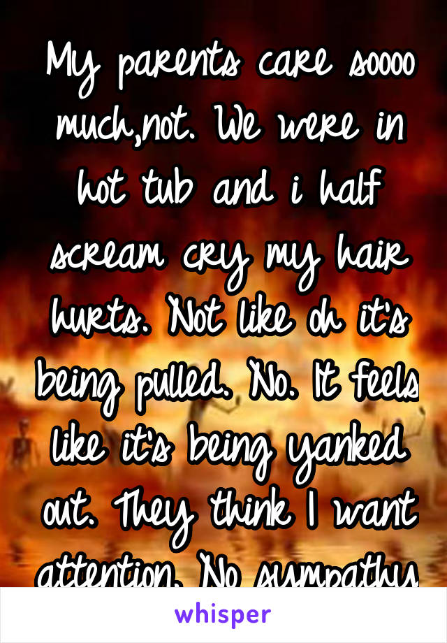 My parents care soooo much,not. We were in hot tub and i half scream cry my hair hurts. Not like oh it's being pulled. No. It feels like it's being yanked out. They think I want attention. No sympathy