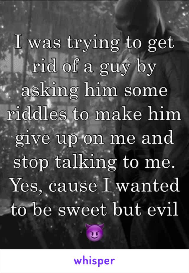 I was trying to get rid of a guy by asking him some riddles to make him give up on me and stop talking to me. 
Yes, cause I wanted to be sweet but evil 😈