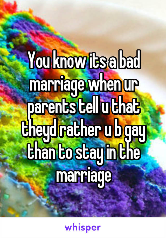 You know its a bad marriage when ur parents tell u that theyd rather u b gay than to stay in the marriage