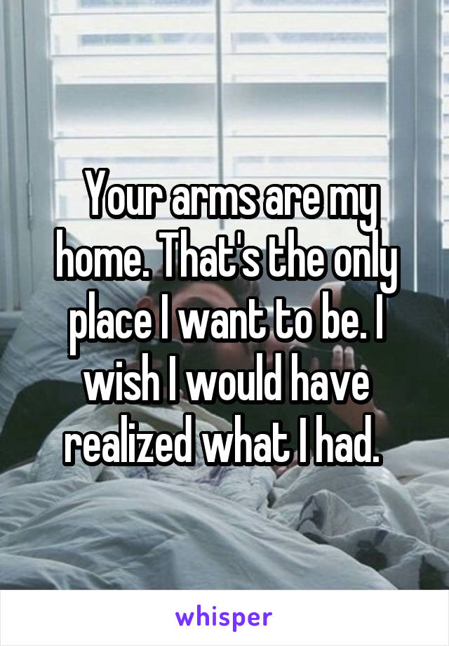  Your arms are my home. That's the only place I want to be. I wish I would have realized what I had. 