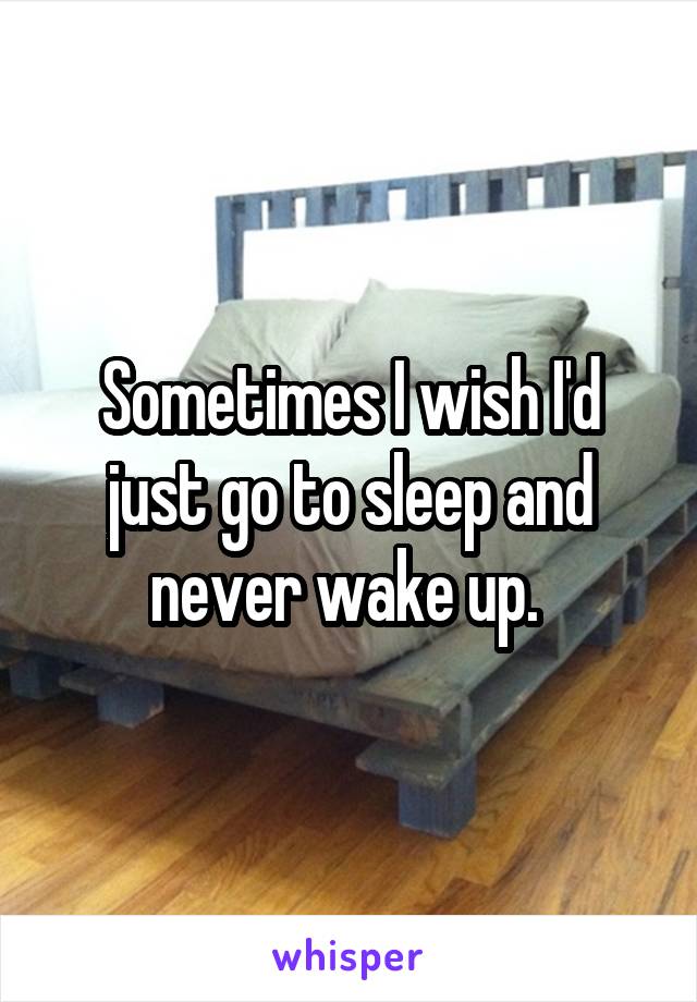 Sometimes I wish I'd just go to sleep and never wake up. 