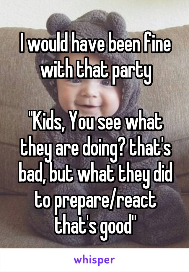 I would have been fine with that party

"Kids, You see what they are doing? that's bad, but what they did to prepare/react that's good"