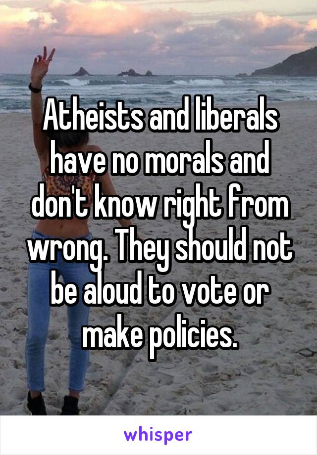 Atheists and liberals have no morals and don't know right from wrong. They should not be aloud to vote or make policies.