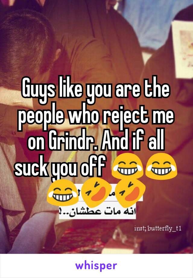 Guys like you are the people who reject me on Grindr. And if all suck you off 😂😂😂🤣🤣