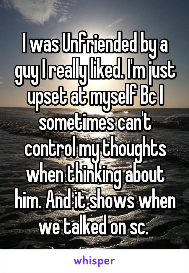 I was Unfriended by a guy I really liked. I'm just upset at myself Bc I sometimes can't control my thoughts when thinking about him. And it shows when we talked on sc. 