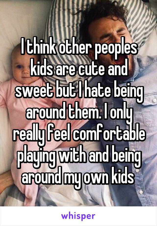 I think other peoples kids are cute and sweet but I hate being around them. I only really feel comfortable playing with and being around my own kids 