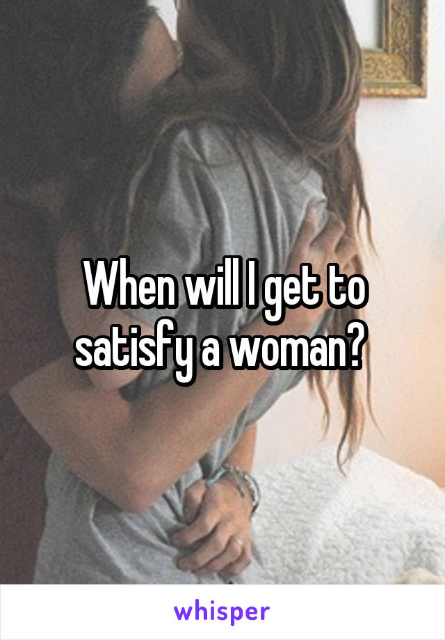 When will I get to satisfy a woman? 