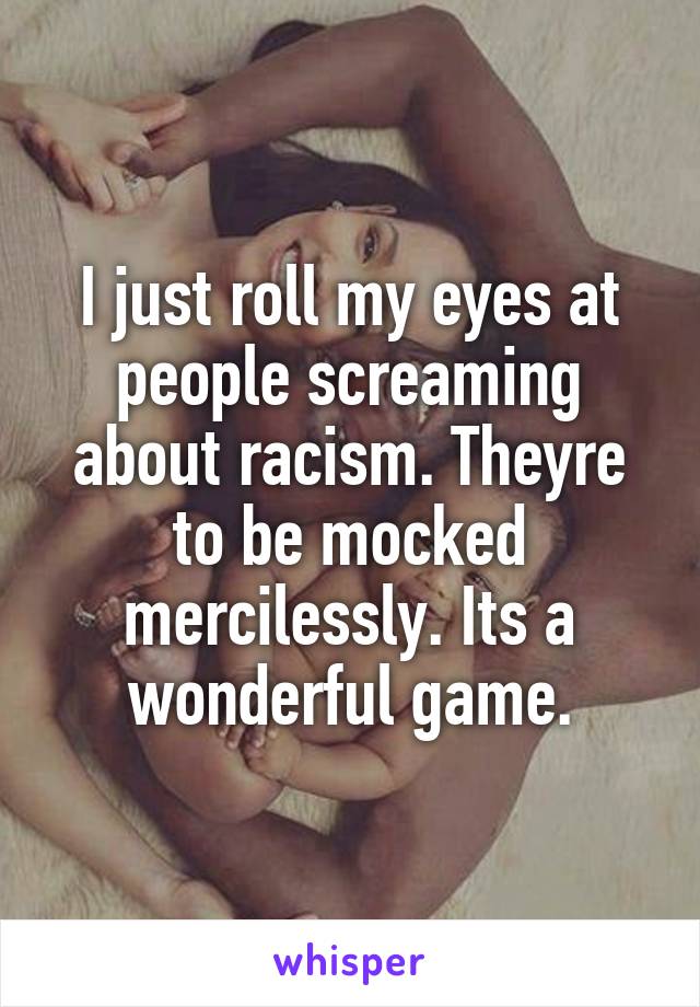 I just roll my eyes at people screaming about racism. Theyre to be mocked mercilessly. Its a wonderful game.