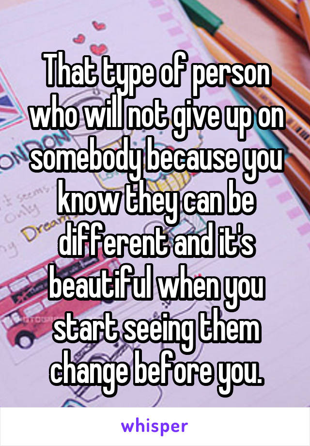 That type of person who will not give up on somebody because you know they can be different and it's beautiful when you start seeing them change before you.