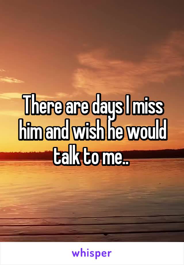 There are days I miss him and wish he would talk to me.. 