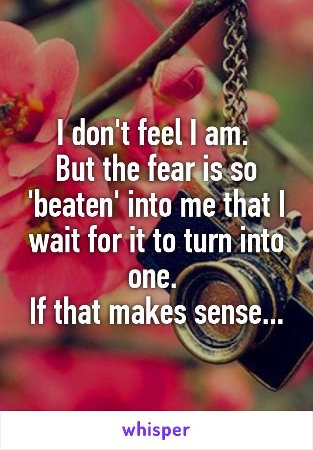 I don't feel I am. 
But the fear is so 'beaten' into me that I wait for it to turn into one. 
If that makes sense...