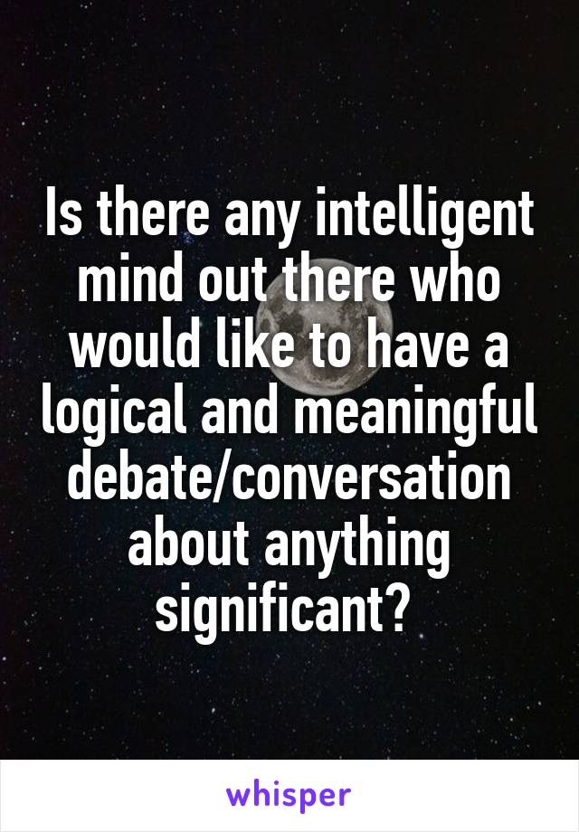 Is there any intelligent mind out there who would like to have a logical and meaningful debate/conversation about anything significant? 