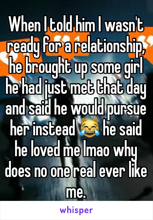 When I told him I wasn't ready for a relationship, he brought up some girl he had just met that day and said he would pursue her instead 😹 he said he loved me lmao why does no one real ever like me.